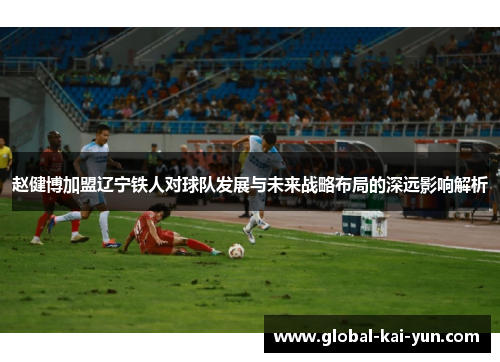 赵健博加盟辽宁铁人对球队发展与未来战略布局的深远影响解析