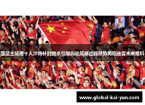 国足主场遭十人沙特补时绝杀引爆舆论风暴出线形势再陷迷雾未来难料 国足主场遭十人沙特补时绝杀引爆舆论风暴出线形势再陷迷雾未来难料