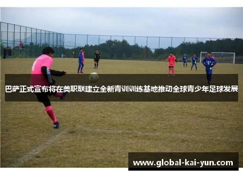巴萨正式宣布将在美职联建立全新青训训练基地推动全球青少年足球发展 巴萨正式宣布将在美职联建立全新青训训练基地推动全球青少年足球发展