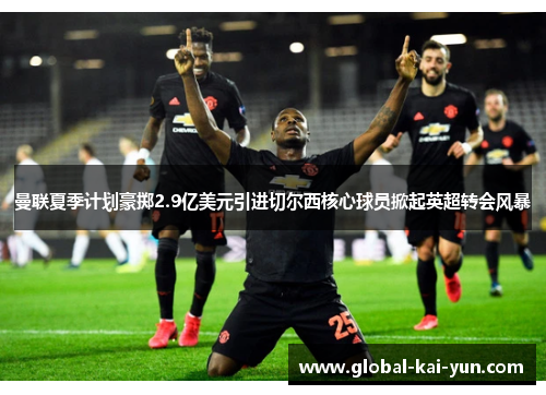 曼联夏季计划豪掷2.9亿美元引进切尔西核心球员掀起英超转会风暴 曼联夏季计划豪掷2.9亿美元引进切尔西核心球员掀起英超转会风暴